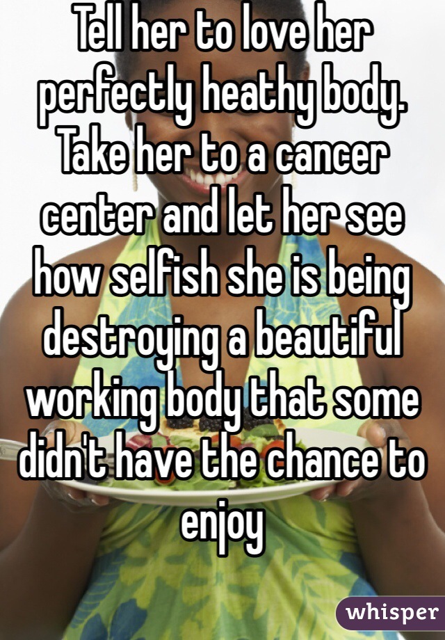 Tell her to love her perfectly heathy body. Take her to a cancer center and let her see how selfish she is being destroying a beautiful working body that some didn't have the chance to enjoy  