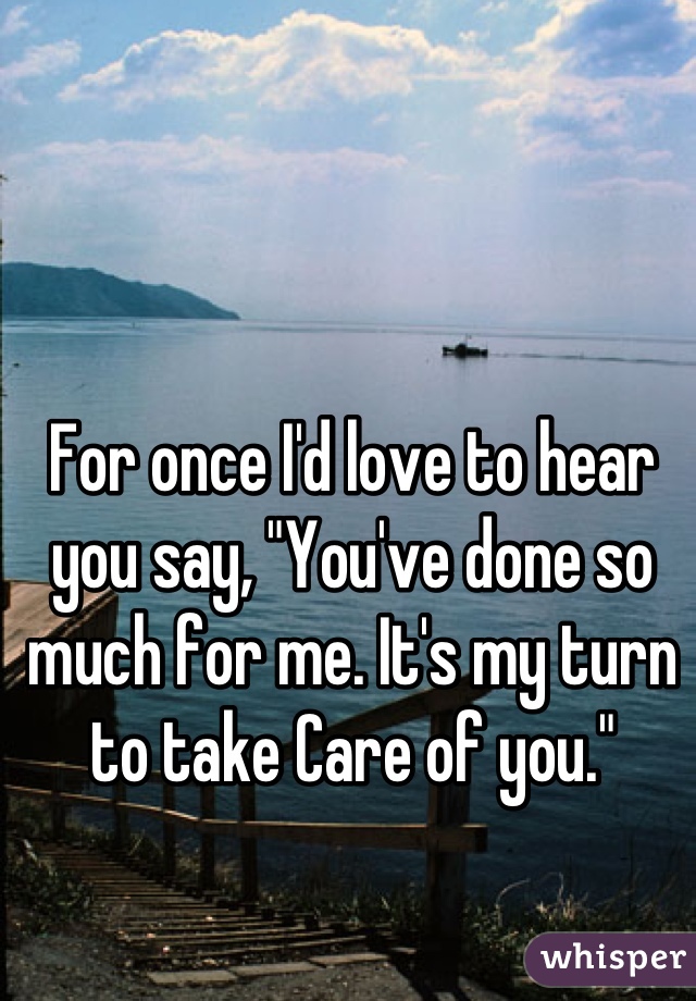 For once I'd love to hear you say, "You've done so much for me. It's my turn to take Care of you."