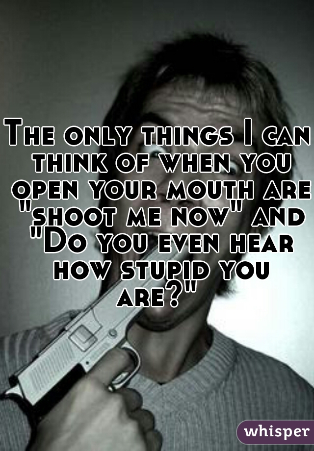 The only things I can think of when you open your mouth are "shoot me now" and "Do you even hear how stupid you are?" 
