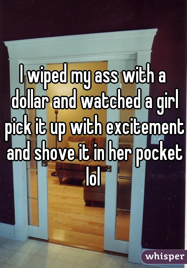 I wiped my ass with a dollar and watched a girl pick it up with excitement and shove it in her pocket lol 