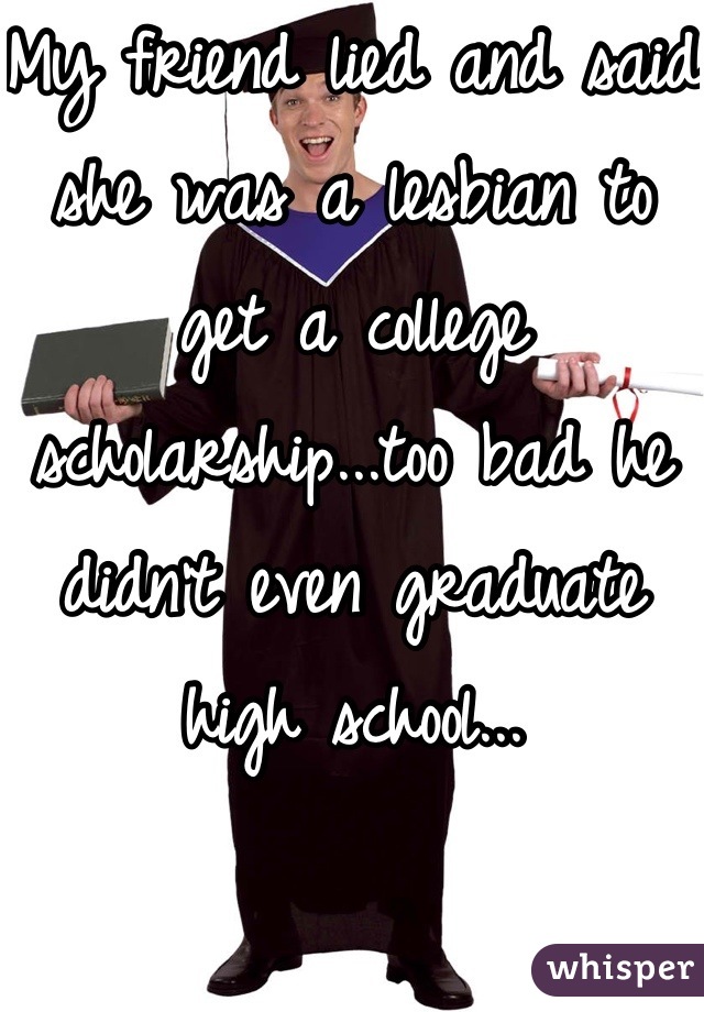 My friend lied and said she was a lesbian to get a college scholarship...too bad he didn't even graduate high school...