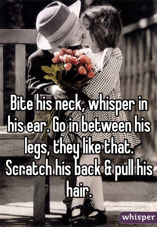 Bite his neck, whisper in his ear. Go in between his legs, they like that. Scratch his back & pull his hair. 
