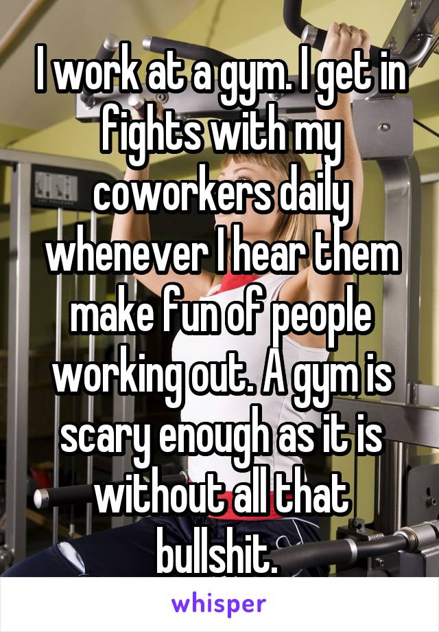 I work at a gym. I get in fights with my coworkers daily whenever I hear them make fun of people working out. A gym is scary enough as it is without all that bullshit. 