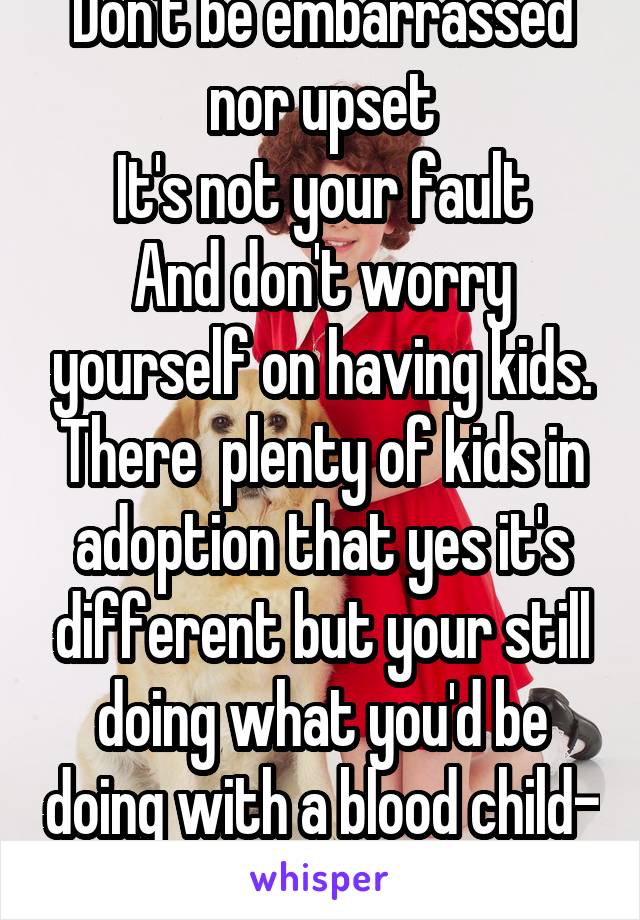 Don't be embarrassed nor upset
It's not your fault
And don't worry yourself on having kids. There  plenty of kids in adoption that yes it's different but your still doing what you'd be doing with a blood child- parenting. 👌