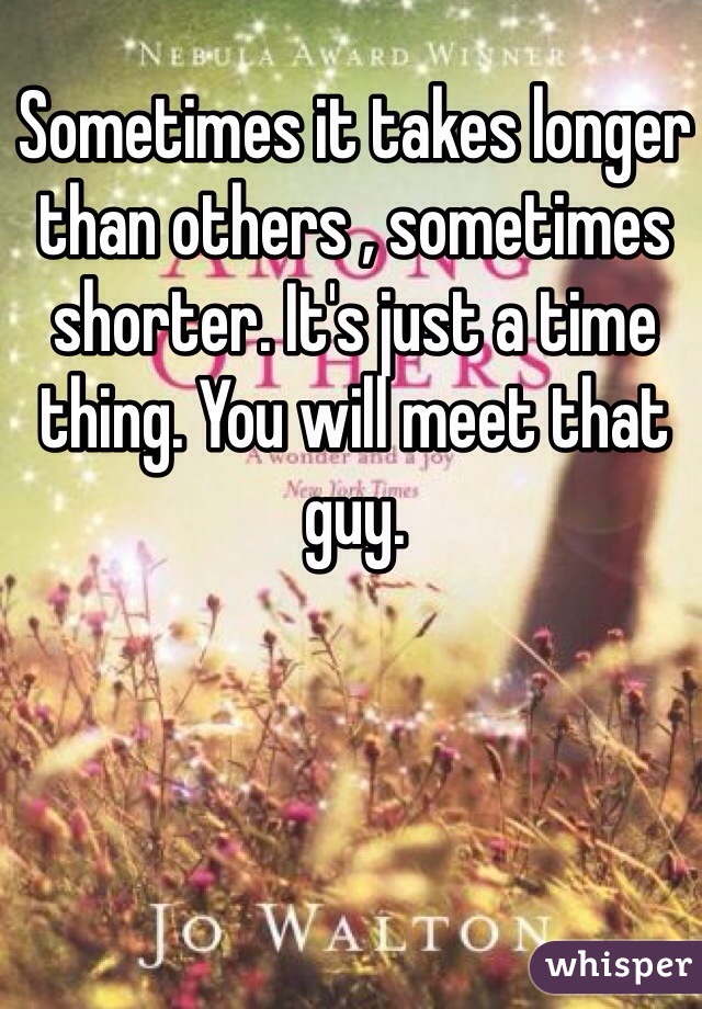 Sometimes it takes longer than others , sometimes shorter. It's just a time thing. You will meet that guy. 