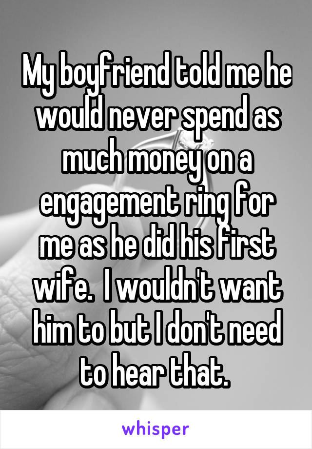 My boyfriend told me he would never spend as much money on a engagement ring for me as he did his first wife.  I wouldn't want him to but I don't need to hear that. 