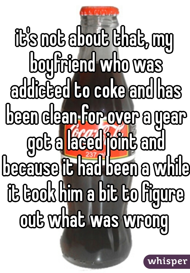 it's not about that, my boyfriend who was addicted to coke and has been clean for over a year got a laced joint and because it had been a while it took him a bit to figure out what was wrong 