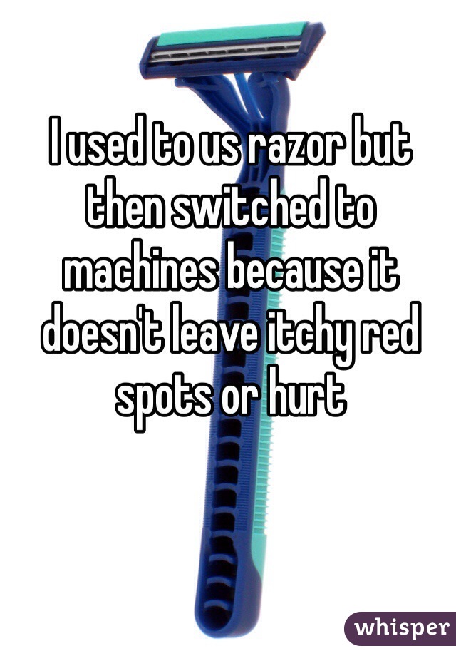 I used to us razor but then switched to machines because it doesn't leave itchy red spots or hurt 