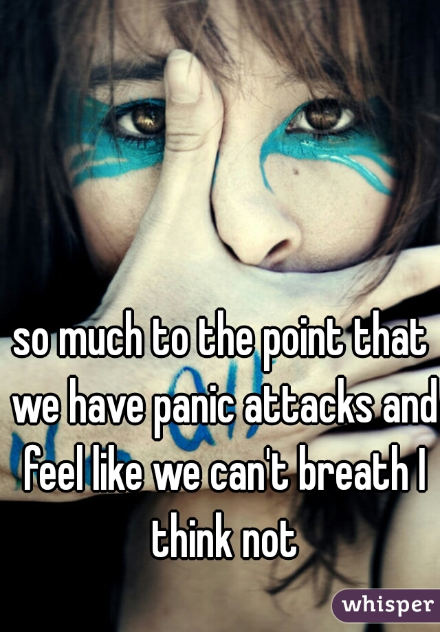 so much to the point that we have panic attacks and feel like we can't breath I think not
