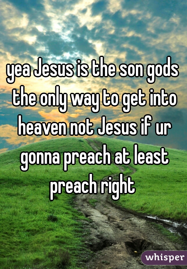 yea Jesus is the son gods the only way to get into heaven not Jesus if ur gonna preach at least preach right 