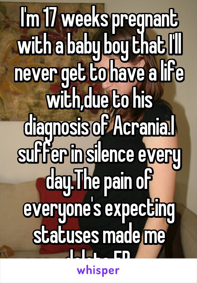 I'm 17 weeks pregnant with a baby boy that I'll never get to have a life with,due to his diagnosis of Acrania.I suffer in silence every day.The pain of everyone's expecting statuses made me delete FB 