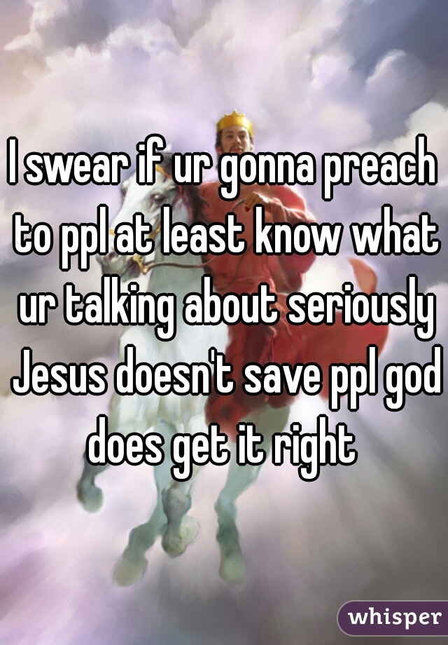 I swear if ur gonna preach to ppl at least know what ur talking about seriously Jesus doesn't save ppl god does get it right 