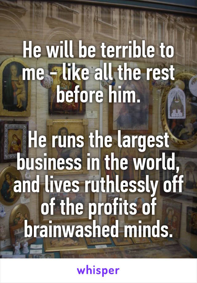 He will be terrible to me - like all the rest before him.

He runs the largest business in the world, and lives ruthlessly off of the profits of brainwashed minds.