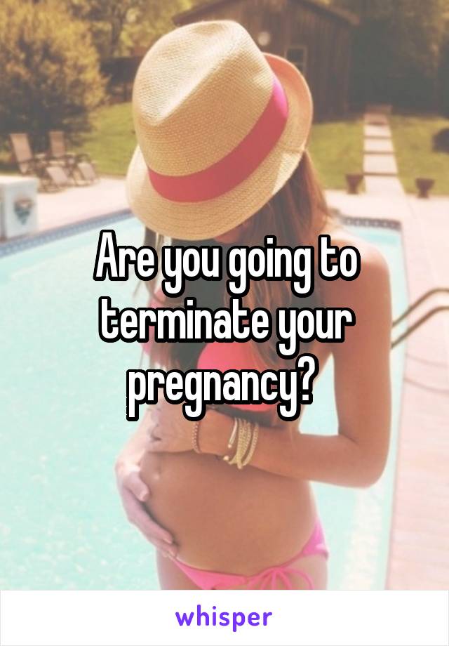 Are you going to terminate your pregnancy? 