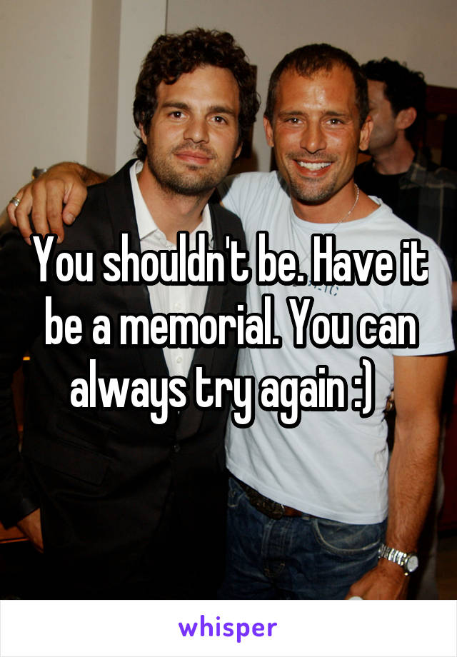 You shouldn't be. Have it be a memorial. You can always try again :)  