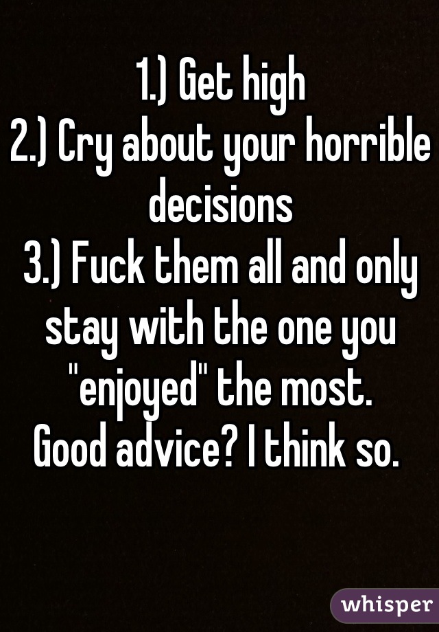 1.) Get high
2.) Cry about your horrible decisions
3.) Fuck them all and only stay with the one you "enjoyed" the most. 
Good advice? I think so. 