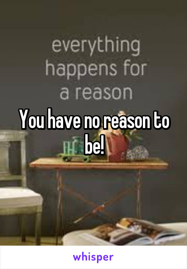 You have no reason to be!