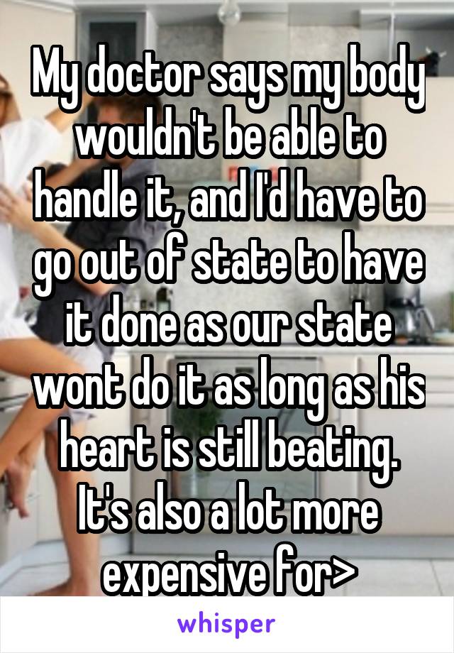 My doctor says my body wouldn't be able to handle it, and I'd have to go out of state to have it done as our state wont do it as long as his heart is still beating. It's also a lot more expensive for>