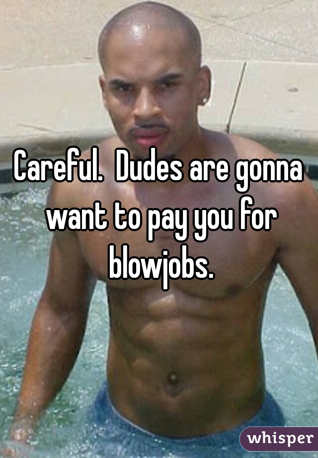 Careful.  Dudes are gonna want to pay you for blowjobs.