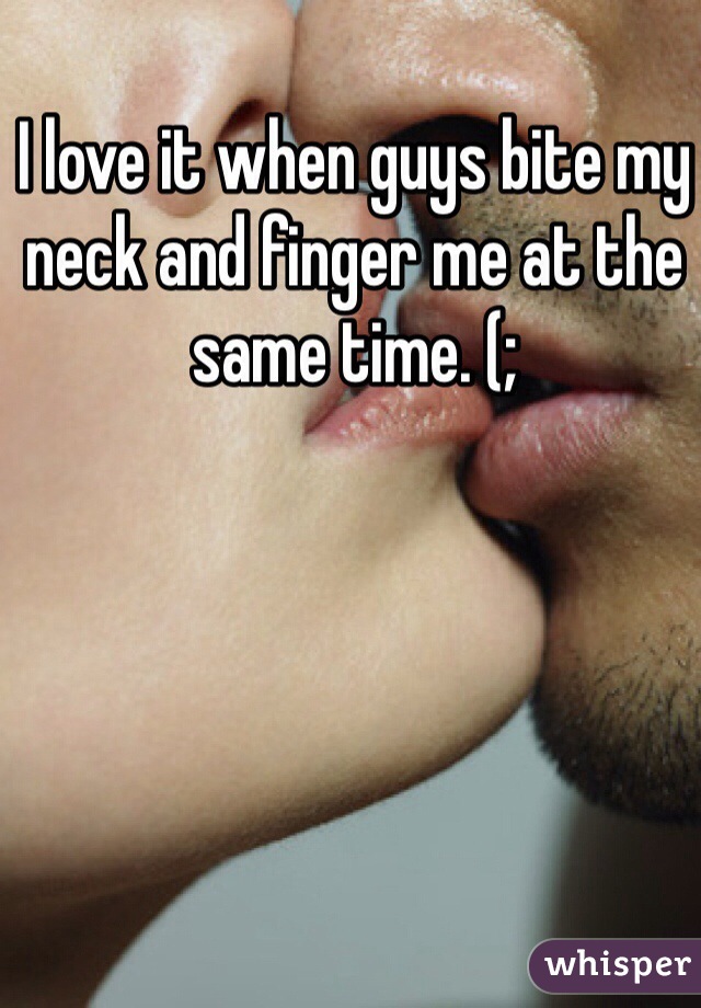 I love it when guys bite my neck and finger me at the same time. (;