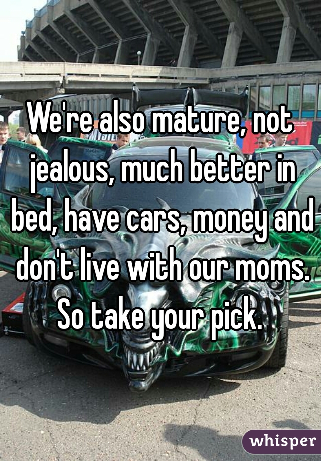 We're also mature, not jealous, much better in bed, have cars, money and don't live with our moms. So take your pick. 