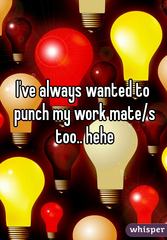 I've always wanted to punch my work mate/s too.. hehe
