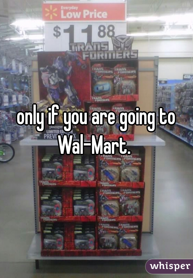 only if you are going to Wal-Mart.  