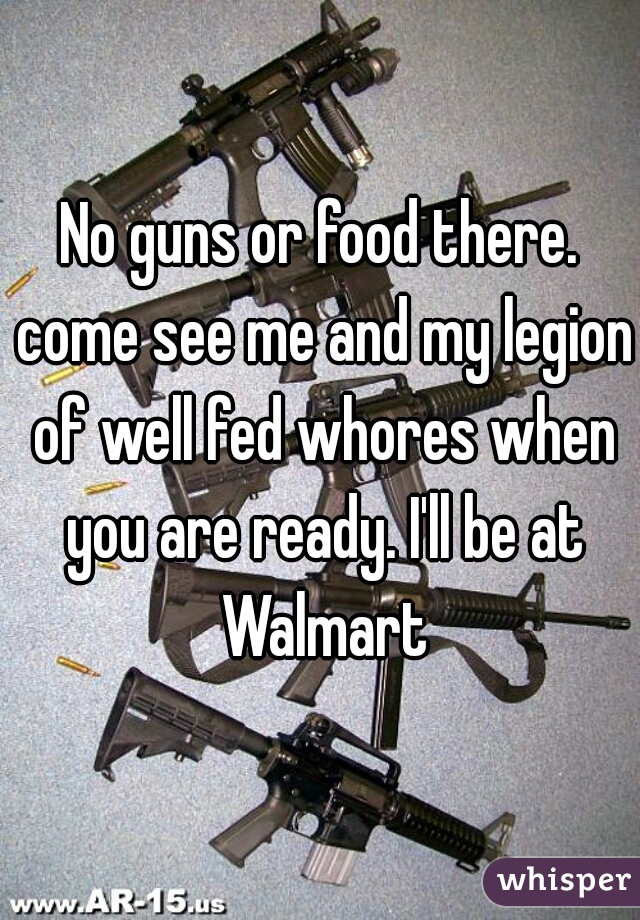 No guns or food there. come see me and my legion of well fed whores when you are ready. I'll be at Walmart
