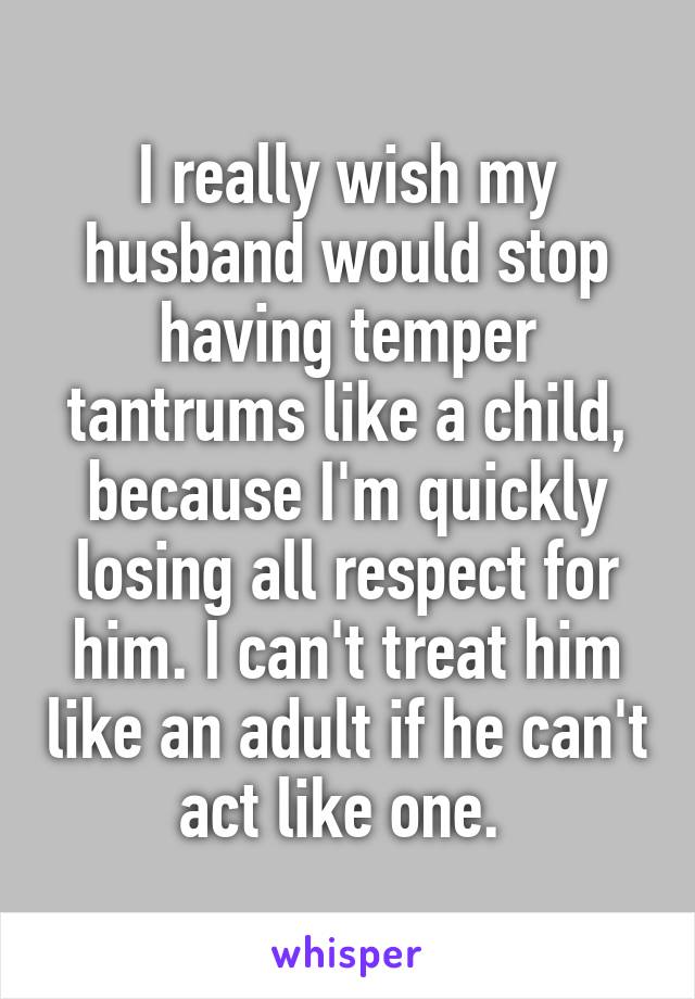 I really wish my husband would stop having temper tantrums like a child, because I'm quickly losing all respect for him. I can't treat him like an adult if he can't act like one. 