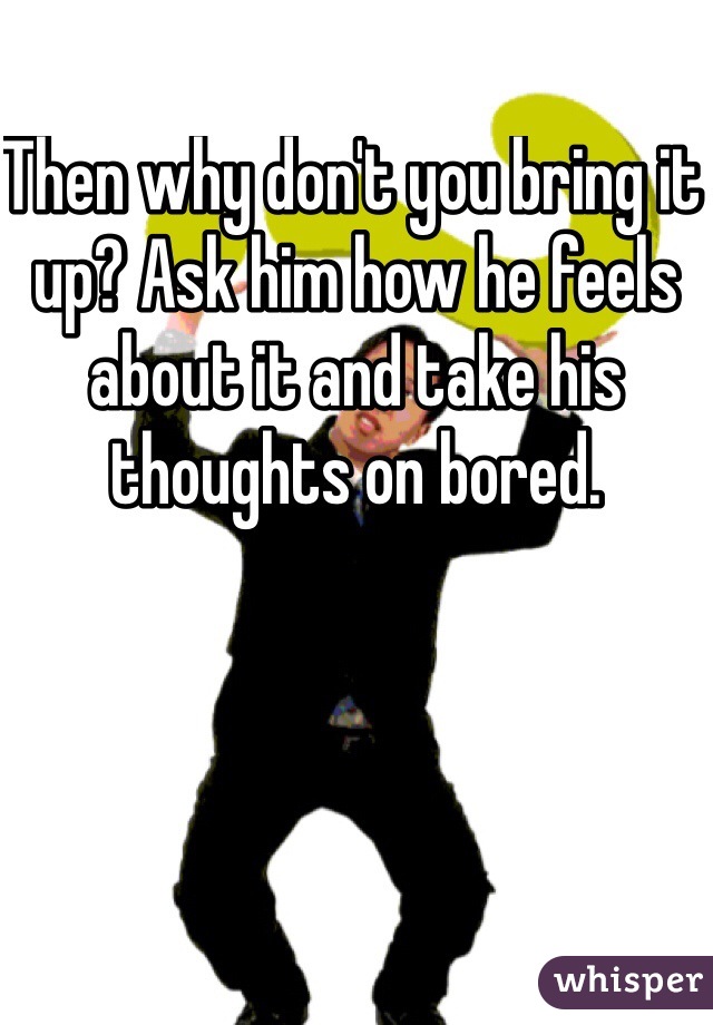 Then why don't you bring it up? Ask him how he feels about it and take his thoughts on bored. 
