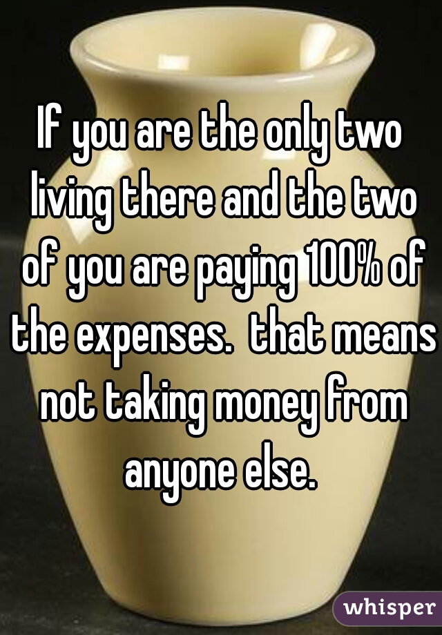 If you are the only two living there and the two of you are paying 100% of the expenses.  that means not taking money from anyone else. 