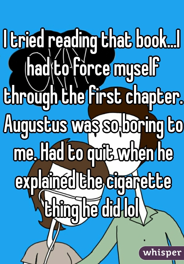 I tried reading that book...I had to force myself through the first chapter. Augustus was so boring to me. Had to quit when he explained the cigarette thing he did lol 