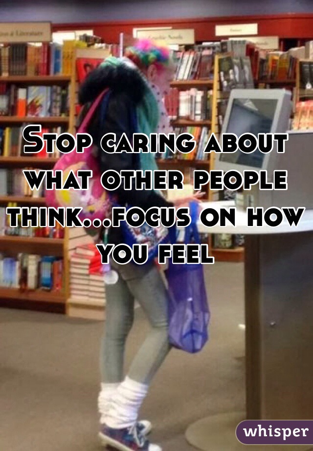 Stop caring about what other people think...focus on how you feel