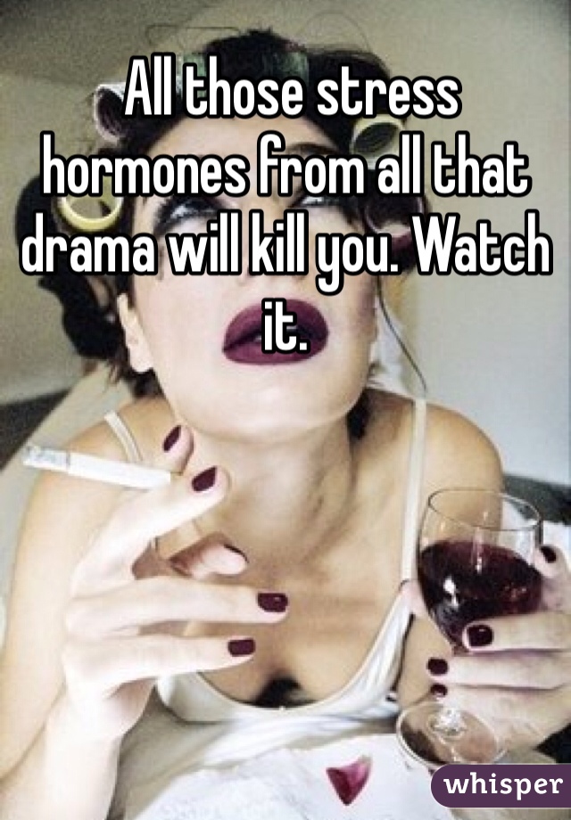  All those stress hormones from all that drama will kill you. Watch it.