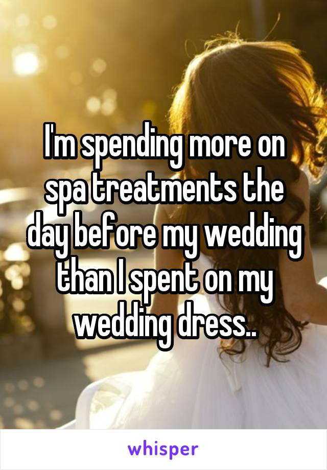 I'm spending more on spa treatments the day before my wedding than I spent on my wedding dress..