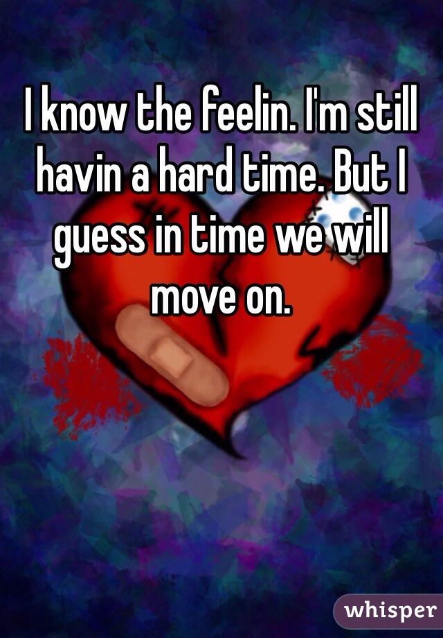 I know the feelin. I'm still havin a hard time. But I guess in time we will move on. 