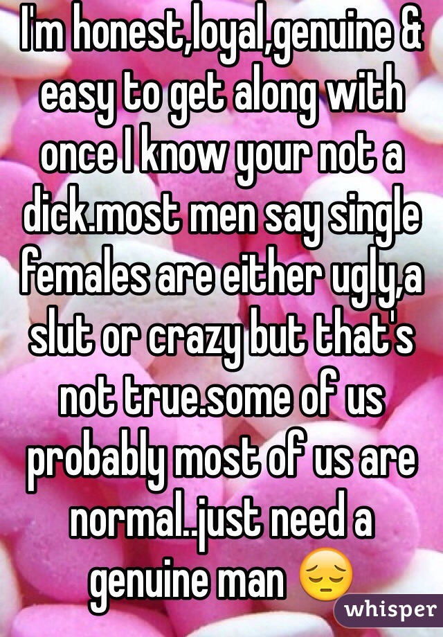 I'm honest,loyal,genuine & easy to get along with once I know your not a dick.most men say single females are either ugly,a slut or crazy but that's not true.some of us probably most of us are normal..just need a genuine man 😔