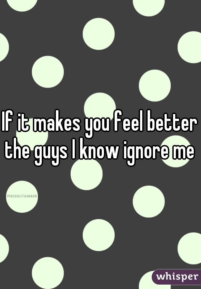 If it makes you feel better the guys I know ignore me 

