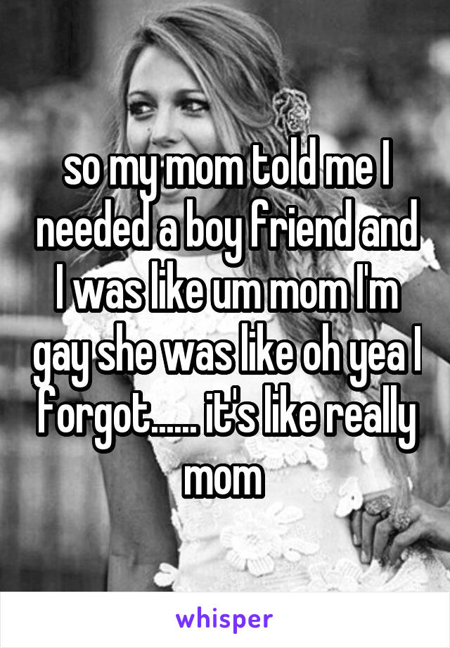 so my mom told me I needed a boy friend and I was like um mom I'm gay she was like oh yea I forgot...... it's like really mom 