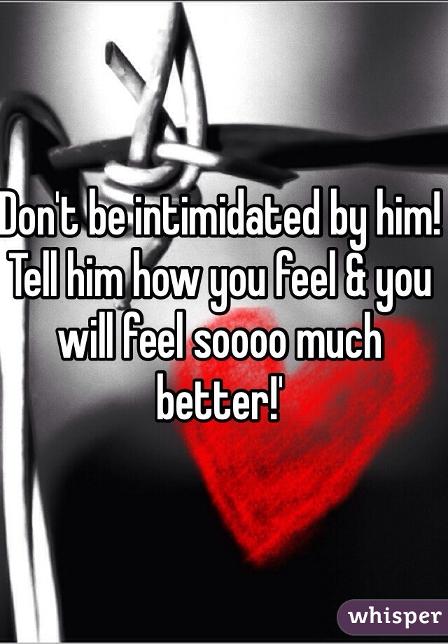 Don't be intimidated by him! Tell him how you feel & you will feel soooo much better!'