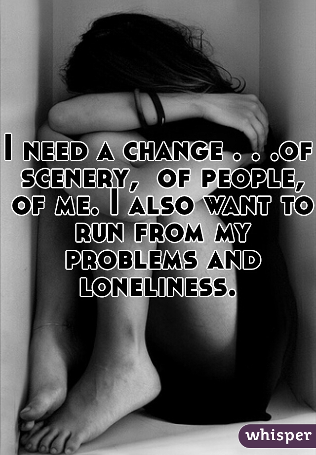 I need a change . . .of scenery,  of people, of me. I also want to run from my problems and loneliness. 