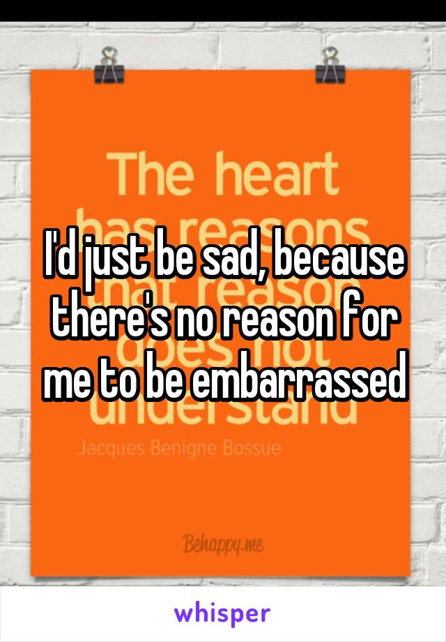 I'd just be sad, because there's no reason for me to be embarrassed