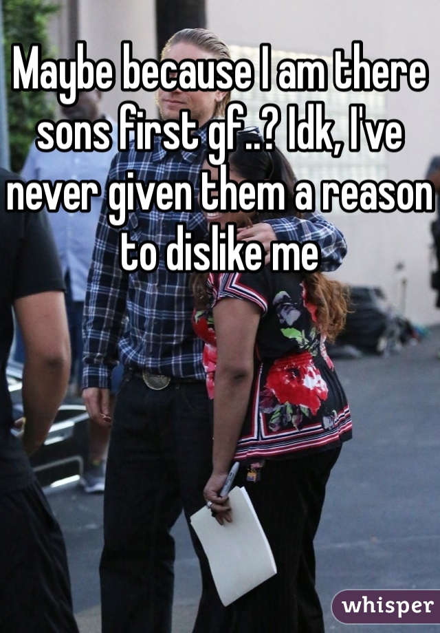 Maybe because I am there sons first gf..? Idk, I've never given them a reason to dislike me
