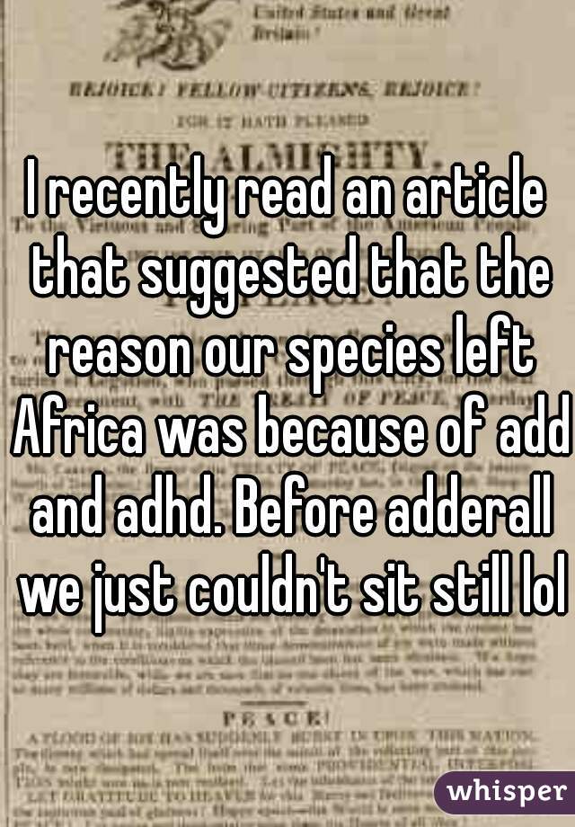 I recently read an article that suggested that the reason our species left Africa was because of add and adhd. Before adderall we just couldn't sit still lol