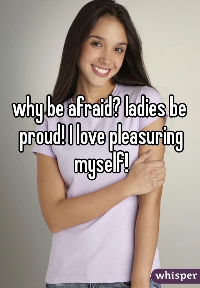 why be afraid? ladies be proud! I love pleasuring myself!