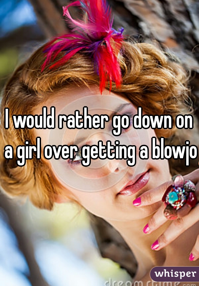 I would rather go down on a girl over getting a blowjob