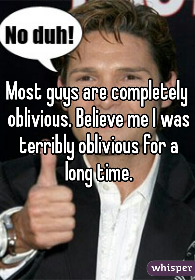 Most guys are completely oblivious. Believe me I was terribly oblivious for a long time.