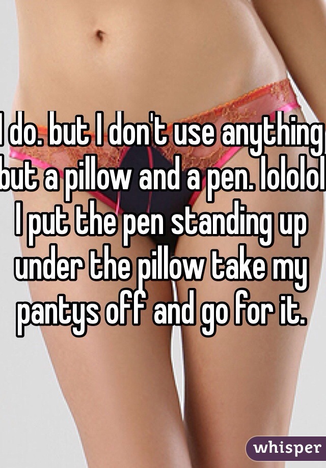I do. but I don't use anything but a pillow and a pen. lololol I put the pen standing up under the pillow take my pantys off and go for it. 