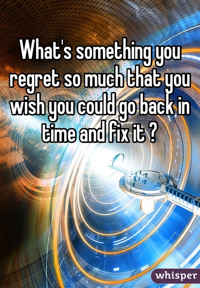 What's something you regret so much that you wish you could go back in time and fix it ? 