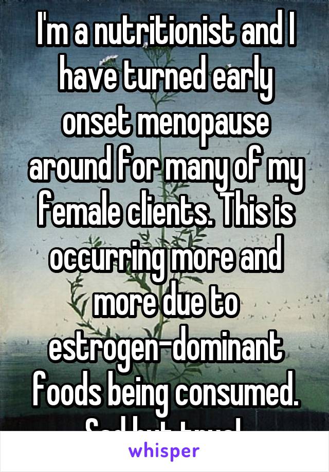 I'm a nutritionist and I have turned early onset menopause around for many of my female clients. This is occurring more and more due to estrogen-dominant foods being consumed. Sad but true! 